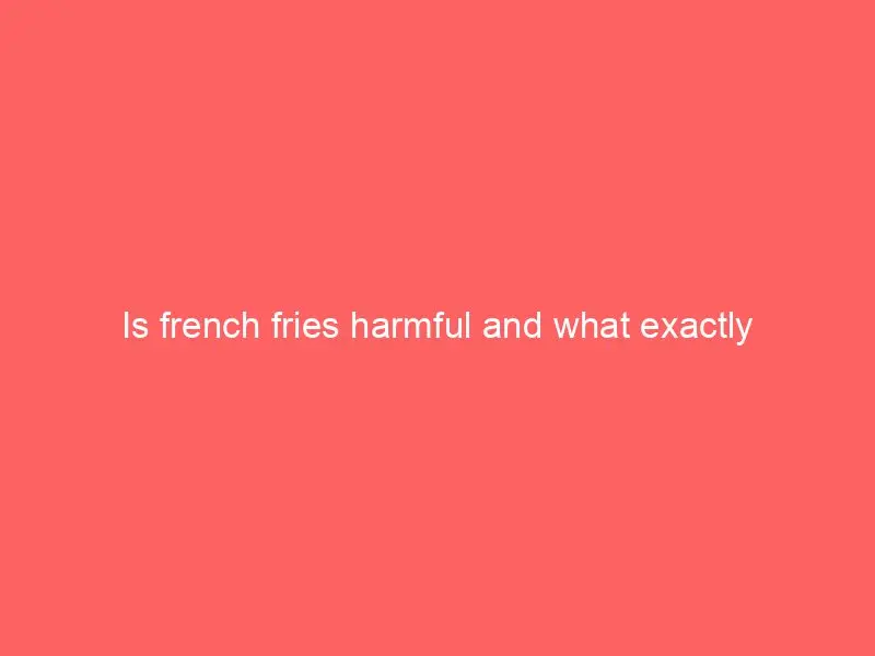 Is french fries harmful and what exactly